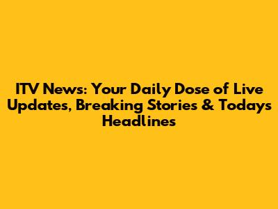 ITV News: Your Daily Dose of Live Updates, Breaking Stories & Today's Headlines
