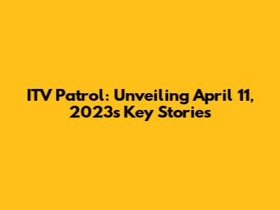 ITV Patrol: Unveiling April 11, 2023's Key Stories