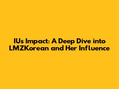 IU's Impact: A Deep Dive into LMZKorean and Her Influence