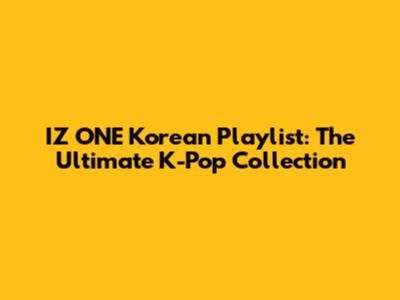IZ*ONE Korean Playlist: The Ultimate K-Pop Collection