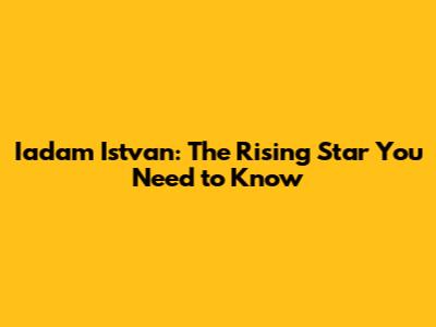 Iadam Istvan: The Rising Star You Need to Know