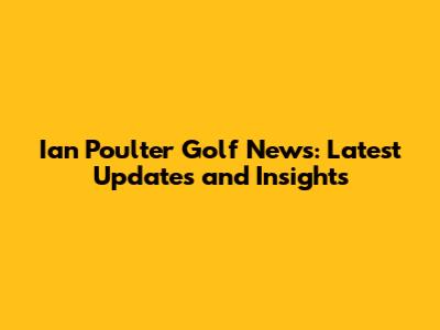 Ian Poulter Golf News: Latest Updates and Insights