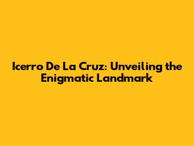Icerro De La Cruz: Unveiling the Enigmatic Landmark