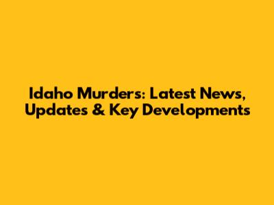 Idaho Murders: Latest News, Updates & Key Developments