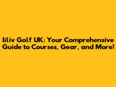 Iiliv Golf UK: Your Comprehensive Guide to Courses, Gear, and More!