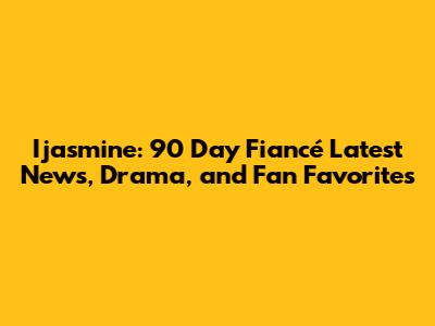 Ijasmine: 90 Day Fiancé Latest News, Drama, and Fan Favorites