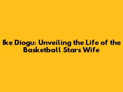Ike Diogu: Unveiling the Life of the Basketball Star's Wife