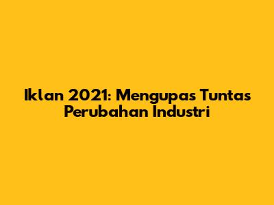 Iklan 2021: Mengupas Tuntas Perubahan Industri