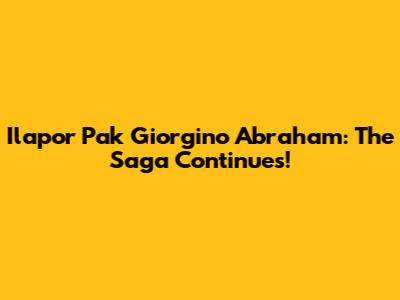 Ilapor Pak Giorgino Abraham: The Saga Continues!