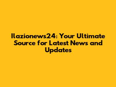 Ilazionews24: Your Ultimate Source for Latest News and Updates