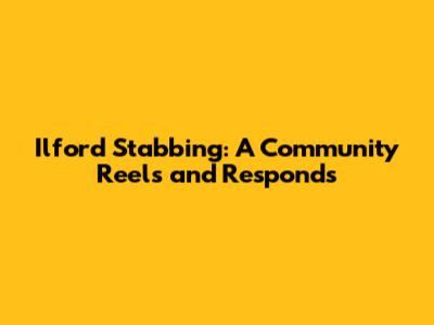 Ilford Stabbing: A Community Reels and Responds