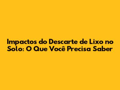 Impactos do Descarte de Lixo no Solo: O Que Você Precisa Saber