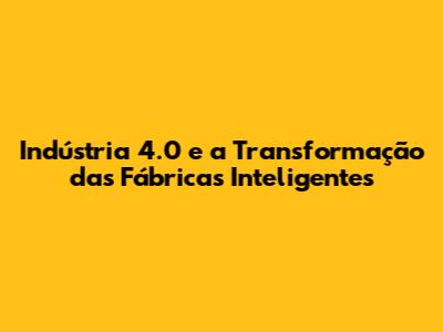 Indústria 4.0 e a Transformação das Fábricas Inteligentes