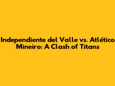 Independiente del Valle vs. Atlético Mineiro: A Clash of Titans