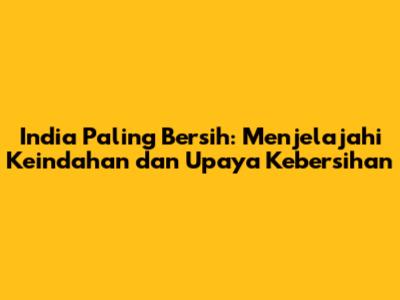 India Paling Bersih: Menjelajahi Keindahan dan Upaya Kebersihan