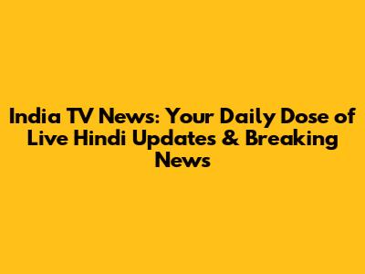 India TV News: Your Daily Dose of Live Hindi Updates & Breaking News