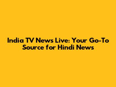 India TV News Live: Your Go-To Source for Hindi News