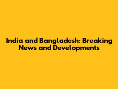 India and Bangladesh: Breaking News and Developments