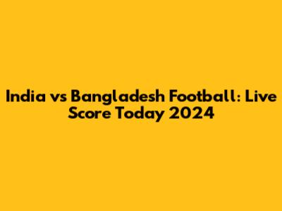 India vs Bangladesh Football: Live Score Today 2024