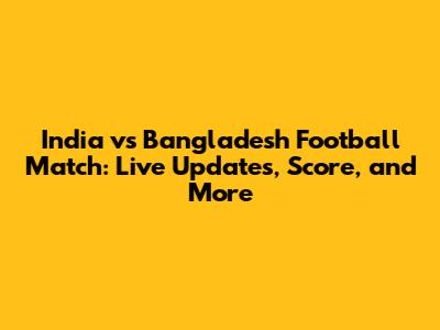 India vs Bangladesh Football Match: Live Updates, Score, and More