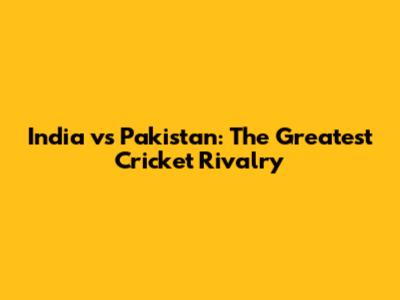 India vs Pakistan: The Greatest Cricket Rivalry
