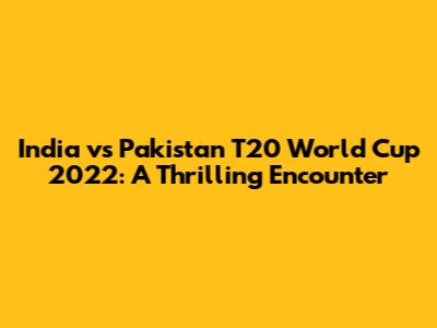 India vs Pakistan T20 World Cup 2022: A Thrilling Encounter