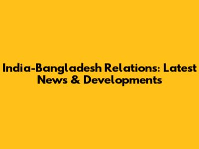 India-Bangladesh Relations: Latest News & Developments