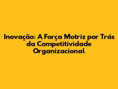 Inovação: A Força Motriz por Trás da Competitividade Organizacional