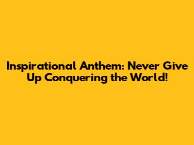 Inspirational Anthem: Never Give Up Conquering the World!