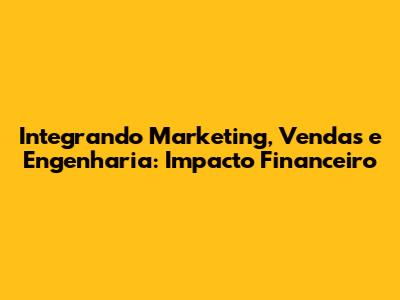 Integrando Marketing, Vendas e Engenharia: Impacto Financeiro