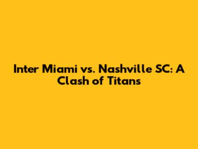 Inter Miami vs. Nashville SC: A Clash of Titans