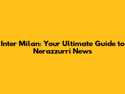 Inter Milan: Your Ultimate Guide to Nerazzurri News