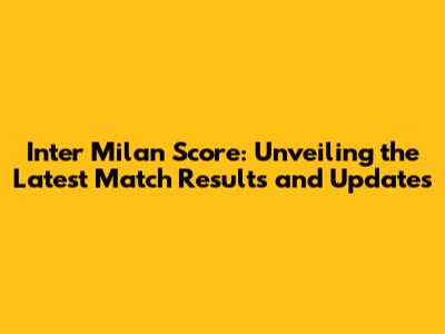Inter Milan Score: Unveiling the Latest Match Results and Updates