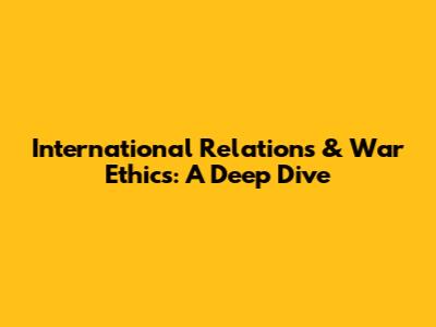 International Relations & War Ethics: A Deep Dive