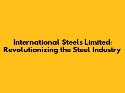 International Steels Limited: Revolutionizing the Steel Industry