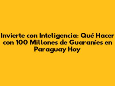 Invierte con Inteligencia: Qué Hacer con 100 Millones de Guaraníes en Paraguay Hoy