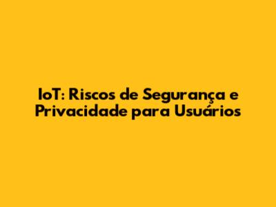 IoT: Riscos de Segurança e Privacidade para Usuários