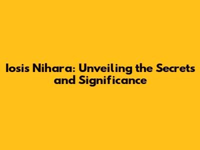 Iosis Nihara: Unveiling the Secrets and Significance