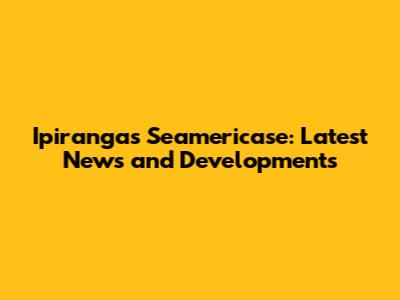 Ipiranga's Seamericase: Latest News and Developments