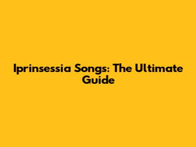 Iprinsessia Songs: The Ultimate Guide