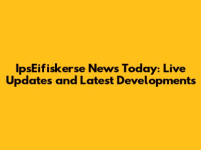 IpsEifiskerse News Today: Live Updates and Latest Developments