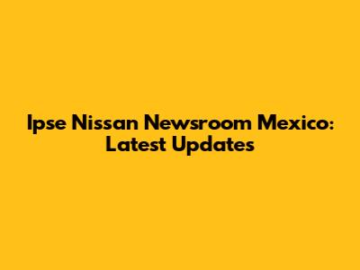 Ipse Nissan Newsroom Mexico: Latest Updates