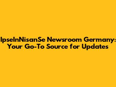 IpseInNisanSe Newsroom Germany: Your Go-To Source for Updates