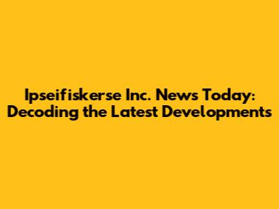 Ipseifiskerse Inc. News Today: Decoding the Latest Developments