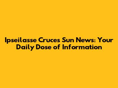 Ipseilasse Cruces Sun News: Your Daily Dose of Information
