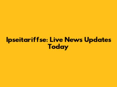 Ipseitariffse: Live News Updates Today