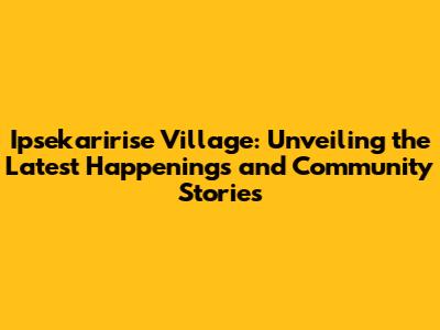 Ipsekaririse Village: Unveiling the Latest Happenings and Community Stories