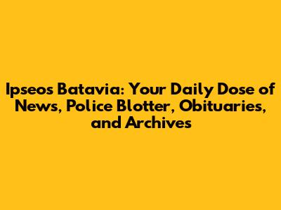 Ipseos Batavia: Your Daily Dose of News, Police Blotter, Obituaries, and Archives