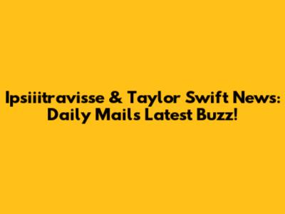Ipsiiitravisse & Taylor Swift News: Daily Mail's Latest Buzz!