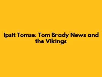 Ipsit Tomse: Tom Brady News and the Vikings